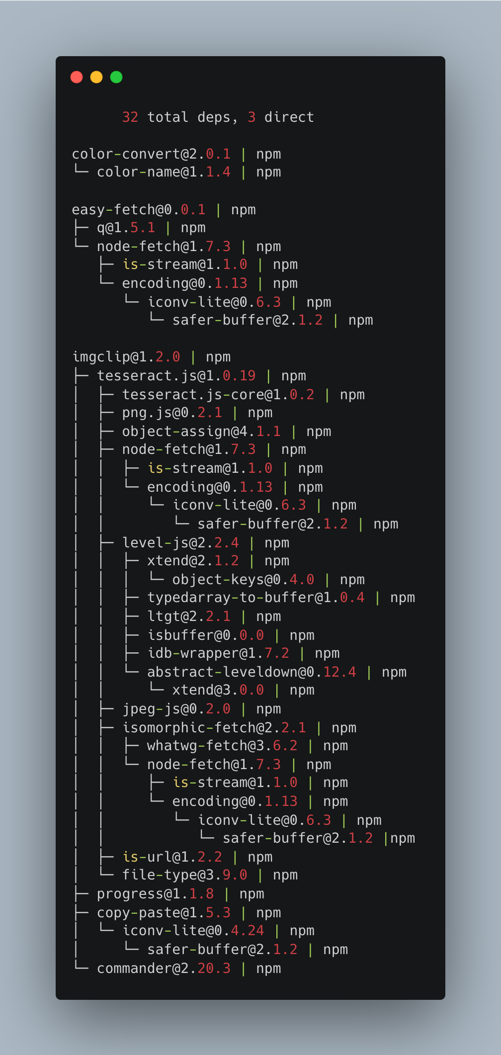       32 total deps, 3 direct  color-convert@2.0.1 | npm └─ color-name@1.1.4 | npm  easy-fetch@0.0.1 | npm ├─ q@1.5.1 | npm └─ node-fetch@1.7.3 | npm    ├─ is-stream@1.1.0 | npm    └─ encoding@0.1.13 | npm       └─ iconv-lite@0.6.3 | npm          └─ safer-buffer@2.1.2 | npm  imgclip@1.2.0 | npm ├─ tesseract.js@1.0.19 | npm │  ├─ tesseract.js-core@1.0.2 | npm │  ├─ png.js@0.2.1 | npm │  ├─ object-assign@4.1.1 | npm │  ├─ node-fetch@1.7.3 | npm │  │  ├─ is-stream@1.1.0 | npm │  │  └─ encoding@0.1.13 | npm │  │     └─ iconv-lite@0.6.3 | npm │  │        └─ safer-buffer@2.1.2 | npm │  ├─ level-js@2.2.4 | npm │  │  ├─ xtend@2.1.2 | npm │  │  │  └─ object-keys@0.4.0 | npm │  │  ├─ typedarray-to-buffer@1.0.4 | npm │  │  ├─ ltgt@2.2.1 | npm │  │  ├─ isbuffer@0.0.0 | npm │  │  ├─ idb-wrapper@1.7.2 | npm │  │  └─ abstract-leveldown@0.12.4 | npm │  │     └─ xtend@3.0.0 | npm │  ├─ jpeg-js@0.2.0 | npm │  ├─ isomorphic-fetch@2.2.1 | npm │  │  ├─ whatwg-fetch@3.6.2 | npm │  │  └─ node-fetch@1.7.3 | npm │  │     ├─ is-stream@1.1.0 | npm │  │     └─ encoding@0.1.13 | npm │  │        └─ iconv-lite@0.6.3 | npm │  │           └─ safer-buffer@2.1.2 | npm │  ├─ is-url@1.2.2 | npm │  └─ file-type@3.9.0 | npm ├─ progress@1.1.8 | npm ├─ copy-paste@1.5.3 | npm │  └─ iconv-lite@0.4.24 | npm │     └─ safer-buffer@2.1.2 | npm └─ commander@2.20.3 | npm